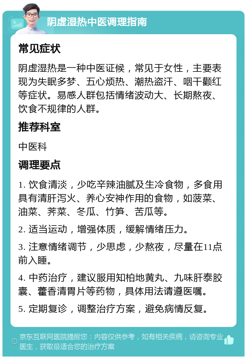 阴虚湿热中医调理指南 常见症状 阴虚湿热是一种中医证候，常见于女性，主要表现为失眠多梦、五心烦热、潮热盗汗、咽干颧红等症状。易感人群包括情绪波动大、长期熬夜、饮食不规律的人群。 推荐科室 中医科 调理要点 1. 饮食清淡，少吃辛辣油腻及生冷食物，多食用具有清肝泻火、养心安神作用的食物，如菠菜、油菜、荠菜、冬瓜、竹笋、苦瓜等。 2. 适当运动，增强体质，缓解情绪压力。 3. 注意情绪调节，少思虑，少熬夜，尽量在11点前入睡。 4. 中药治疗，建议服用知柏地黄丸、九味肝泰胶囊、藿香清胃片等药物，具体用法请遵医嘱。 5. 定期复诊，调整治疗方案，避免病情反复。