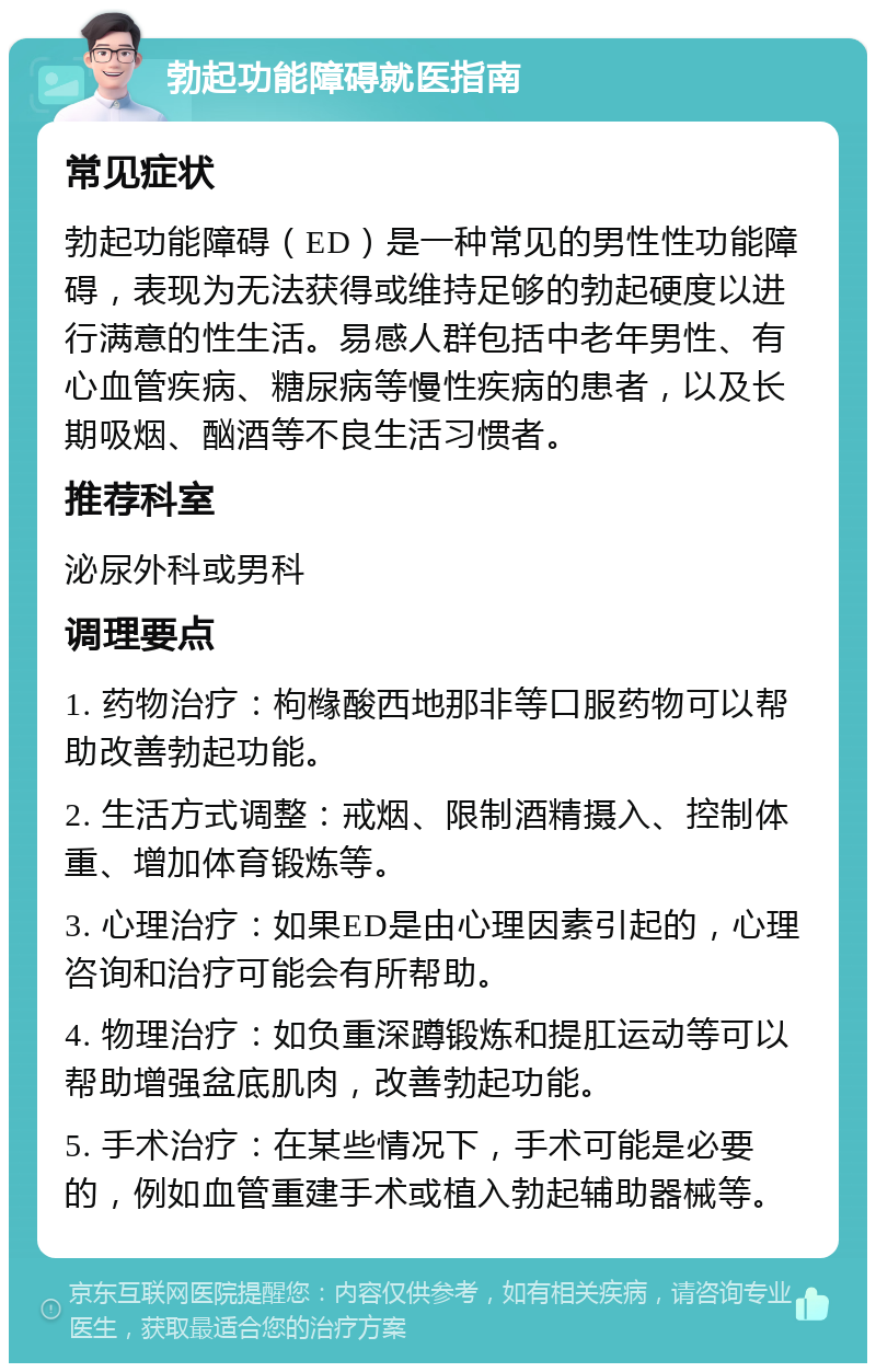 勃起功能障碍就医指南 常见症状 勃起功能障碍（ED）是一种常见的男性性功能障碍，表现为无法获得或维持足够的勃起硬度以进行满意的性生活。易感人群包括中老年男性、有心血管疾病、糖尿病等慢性疾病的患者，以及长期吸烟、酗酒等不良生活习惯者。 推荐科室 泌尿外科或男科 调理要点 1. 药物治疗：枸橼酸西地那非等口服药物可以帮助改善勃起功能。 2. 生活方式调整：戒烟、限制酒精摄入、控制体重、增加体育锻炼等。 3. 心理治疗：如果ED是由心理因素引起的，心理咨询和治疗可能会有所帮助。 4. 物理治疗：如负重深蹲锻炼和提肛运动等可以帮助增强盆底肌肉，改善勃起功能。 5. 手术治疗：在某些情况下，手术可能是必要的，例如血管重建手术或植入勃起辅助器械等。