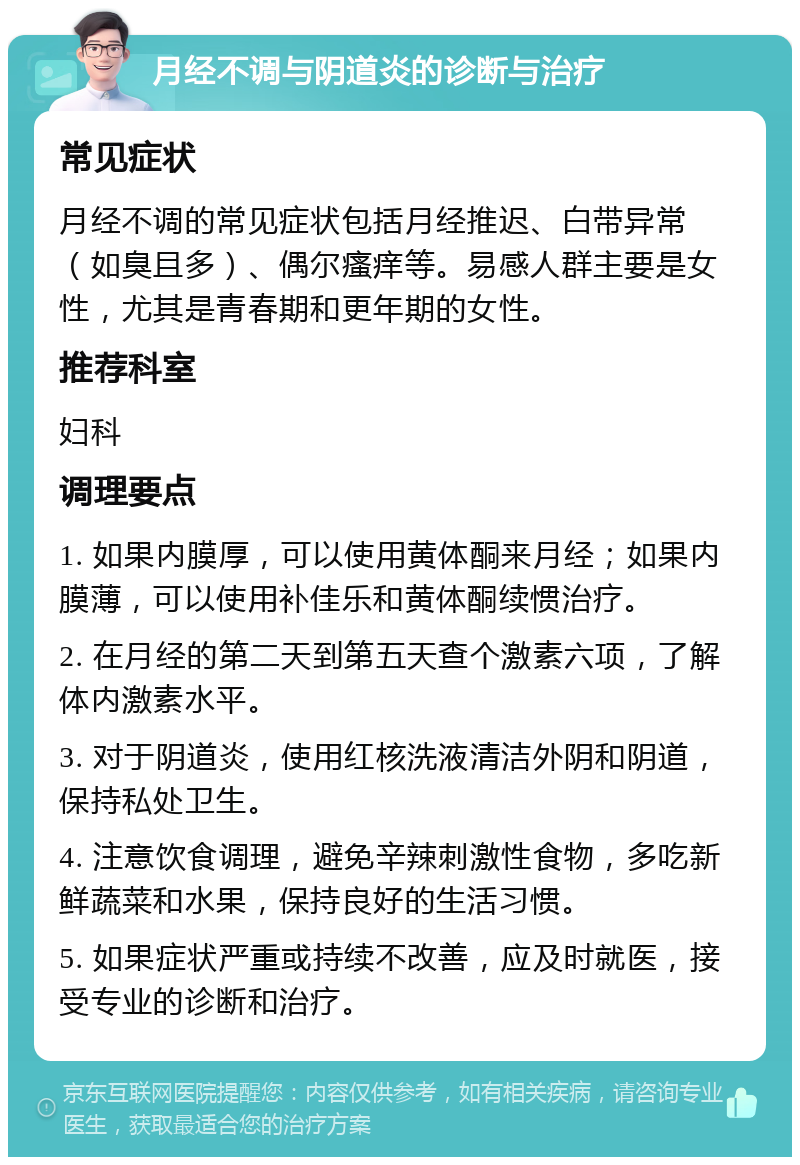 月经不调与阴道炎的诊断与治疗 常见症状 月经不调的常见症状包括月经推迟、白带异常（如臭且多）、偶尔瘙痒等。易感人群主要是女性，尤其是青春期和更年期的女性。 推荐科室 妇科 调理要点 1. 如果内膜厚，可以使用黄体酮来月经；如果内膜薄，可以使用补佳乐和黄体酮续惯治疗。 2. 在月经的第二天到第五天查个激素六项，了解体内激素水平。 3. 对于阴道炎，使用红核洗液清洁外阴和阴道，保持私处卫生。 4. 注意饮食调理，避免辛辣刺激性食物，多吃新鲜蔬菜和水果，保持良好的生活习惯。 5. 如果症状严重或持续不改善，应及时就医，接受专业的诊断和治疗。