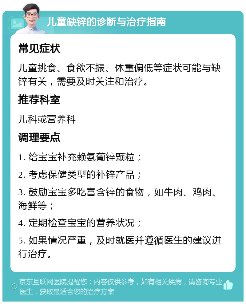 儿童缺锌的诊断与治疗指南 常见症状 儿童挑食、食欲不振、体重偏低等症状可能与缺锌有关，需要及时关注和治疗。 推荐科室 儿科或营养科 调理要点 1. 给宝宝补充赖氨葡锌颗粒； 2. 考虑保健类型的补锌产品； 3. 鼓励宝宝多吃富含锌的食物，如牛肉、鸡肉、海鲜等； 4. 定期检查宝宝的营养状况； 5. 如果情况严重，及时就医并遵循医生的建议进行治疗。