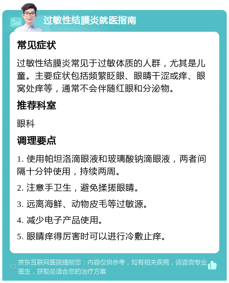 过敏性结膜炎就医指南 常见症状 过敏性结膜炎常见于过敏体质的人群，尤其是儿童。主要症状包括频繁眨眼、眼睛干涩或痒、眼窝处痒等，通常不会伴随红眼和分泌物。 推荐科室 眼科 调理要点 1. 使用帕坦洛滴眼液和玻璃酸钠滴眼液，两者间隔十分钟使用，持续两周。 2. 注意手卫生，避免揉搓眼睛。 3. 远离海鲜、动物皮毛等过敏源。 4. 减少电子产品使用。 5. 眼睛痒得厉害时可以进行冷敷止痒。