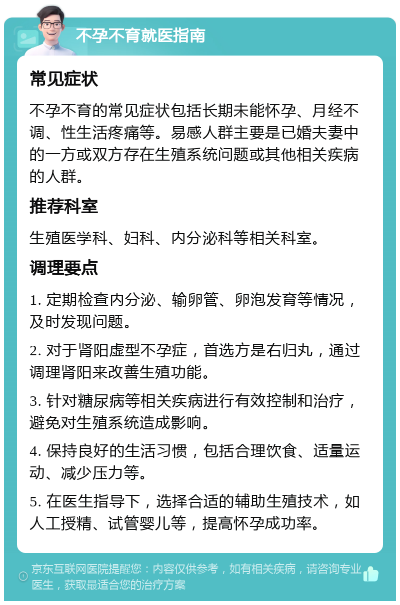 不孕不育就医指南 常见症状 不孕不育的常见症状包括长期未能怀孕、月经不调、性生活疼痛等。易感人群主要是已婚夫妻中的一方或双方存在生殖系统问题或其他相关疾病的人群。 推荐科室 生殖医学科、妇科、内分泌科等相关科室。 调理要点 1. 定期检查内分泌、输卵管、卵泡发育等情况，及时发现问题。 2. 对于肾阳虚型不孕症，首选方是右归丸，通过调理肾阳来改善生殖功能。 3. 针对糖尿病等相关疾病进行有效控制和治疗，避免对生殖系统造成影响。 4. 保持良好的生活习惯，包括合理饮食、适量运动、减少压力等。 5. 在医生指导下，选择合适的辅助生殖技术，如人工授精、试管婴儿等，提高怀孕成功率。