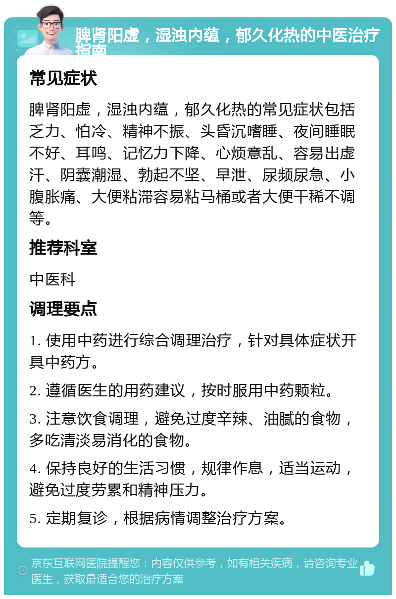 脾肾阳虚，湿浊内蕴，郁久化热的中医治疗指南 常见症状 脾肾阳虚，湿浊内蕴，郁久化热的常见症状包括乏力、怕冷、精神不振、头昏沉嗜睡、夜间睡眠不好、耳鸣、记忆力下降、心烦意乱、容易出虚汗、阴囊潮湿、勃起不坚、早泄、尿频尿急、小腹胀痛、大便粘滞容易粘马桶或者大便干稀不调等。 推荐科室 中医科 调理要点 1. 使用中药进行综合调理治疗，针对具体症状开具中药方。 2. 遵循医生的用药建议，按时服用中药颗粒。 3. 注意饮食调理，避免过度辛辣、油腻的食物，多吃清淡易消化的食物。 4. 保持良好的生活习惯，规律作息，适当运动，避免过度劳累和精神压力。 5. 定期复诊，根据病情调整治疗方案。