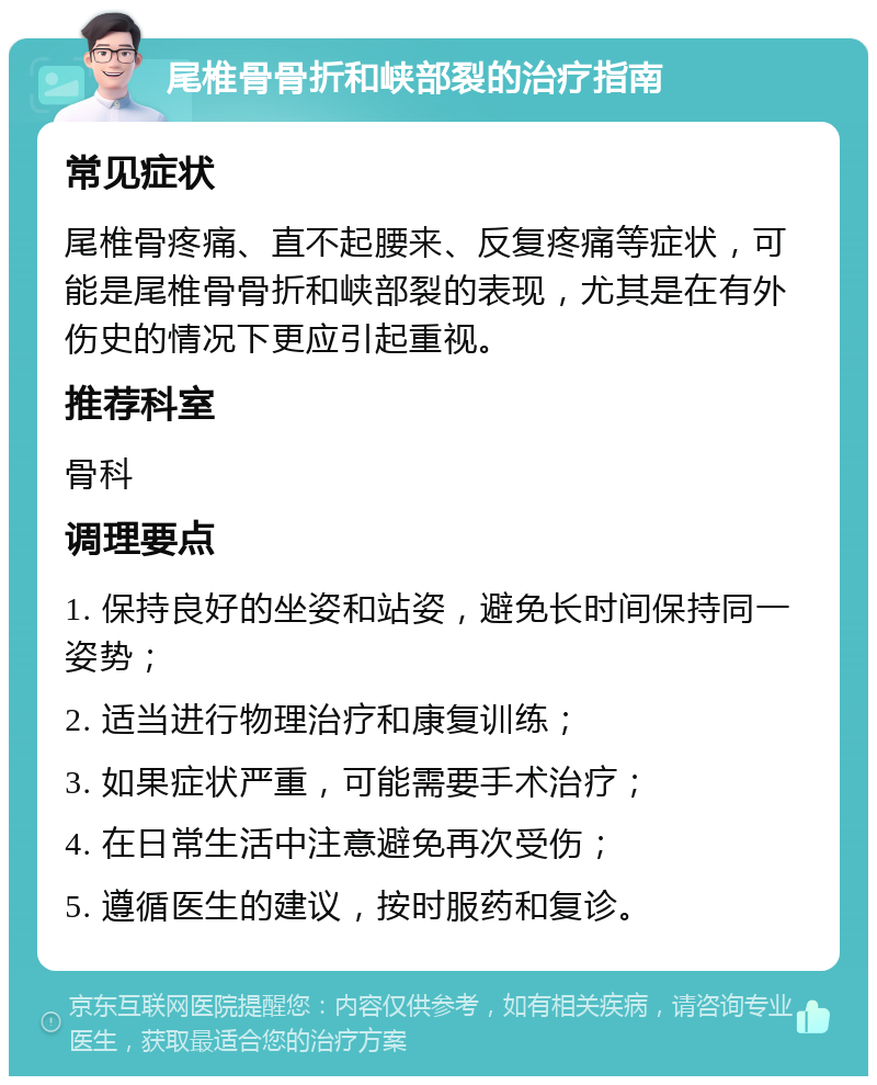 尾椎骨骨折和峡部裂的治疗指南 常见症状 尾椎骨疼痛、直不起腰来、反复疼痛等症状，可能是尾椎骨骨折和峡部裂的表现，尤其是在有外伤史的情况下更应引起重视。 推荐科室 骨科 调理要点 1. 保持良好的坐姿和站姿，避免长时间保持同一姿势； 2. 适当进行物理治疗和康复训练； 3. 如果症状严重，可能需要手术治疗； 4. 在日常生活中注意避免再次受伤； 5. 遵循医生的建议，按时服药和复诊。