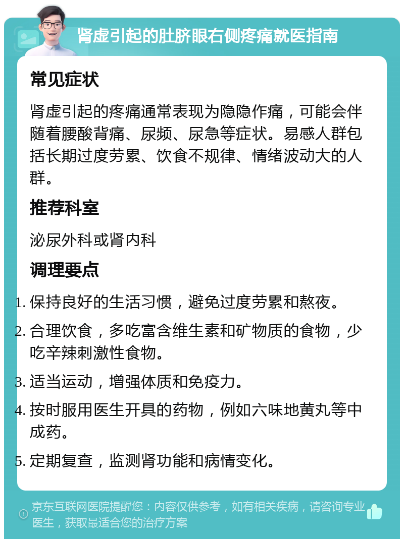 肾虚引起的肚脐眼右侧疼痛就医指南 常见症状 肾虚引起的疼痛通常表现为隐隐作痛，可能会伴随着腰酸背痛、尿频、尿急等症状。易感人群包括长期过度劳累、饮食不规律、情绪波动大的人群。 推荐科室 泌尿外科或肾内科 调理要点 保持良好的生活习惯，避免过度劳累和熬夜。 合理饮食，多吃富含维生素和矿物质的食物，少吃辛辣刺激性食物。 适当运动，增强体质和免疫力。 按时服用医生开具的药物，例如六味地黄丸等中成药。 定期复查，监测肾功能和病情变化。