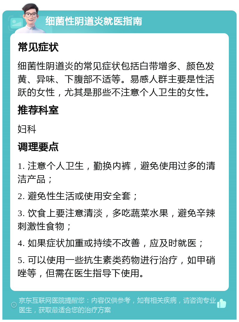 细菌性阴道炎就医指南 常见症状 细菌性阴道炎的常见症状包括白带增多、颜色发黄、异味、下腹部不适等。易感人群主要是性活跃的女性，尤其是那些不注意个人卫生的女性。 推荐科室 妇科 调理要点 1. 注意个人卫生，勤换内裤，避免使用过多的清洁产品； 2. 避免性生活或使用安全套； 3. 饮食上要注意清淡，多吃蔬菜水果，避免辛辣刺激性食物； 4. 如果症状加重或持续不改善，应及时就医； 5. 可以使用一些抗生素类药物进行治疗，如甲硝唑等，但需在医生指导下使用。