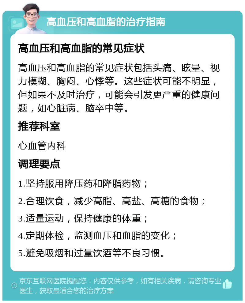 高血压和高血脂的治疗指南 高血压和高血脂的常见症状 高血压和高血脂的常见症状包括头痛、眩晕、视力模糊、胸闷、心悸等。这些症状可能不明显，但如果不及时治疗，可能会引发更严重的健康问题，如心脏病、脑卒中等。 推荐科室 心血管内科 调理要点 1.坚持服用降压药和降脂药物； 2.合理饮食，减少高脂、高盐、高糖的食物； 3.适量运动，保持健康的体重； 4.定期体检，监测血压和血脂的变化； 5.避免吸烟和过量饮酒等不良习惯。