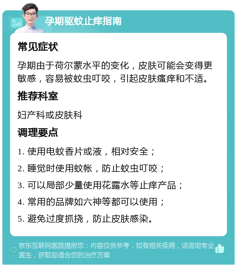 孕期驱蚊止痒指南 常见症状 孕期由于荷尔蒙水平的变化，皮肤可能会变得更敏感，容易被蚊虫叮咬，引起皮肤瘙痒和不适。 推荐科室 妇产科或皮肤科 调理要点 1. 使用电蚊香片或液，相对安全； 2. 睡觉时使用蚊帐，防止蚊虫叮咬； 3. 可以局部少量使用花露水等止痒产品； 4. 常用的品牌如六神等都可以使用； 5. 避免过度抓挠，防止皮肤感染。