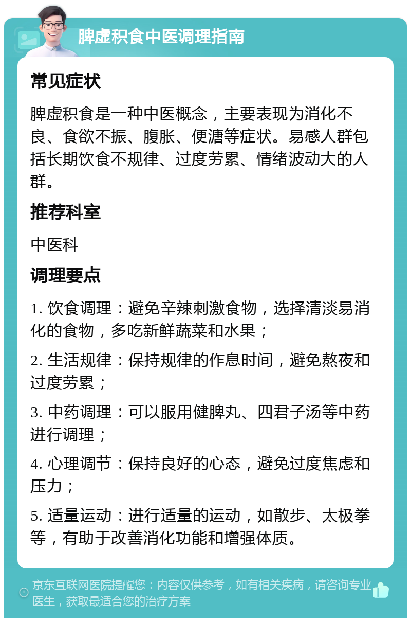 脾虚积食中医调理指南 常见症状 脾虚积食是一种中医概念，主要表现为消化不良、食欲不振、腹胀、便溏等症状。易感人群包括长期饮食不规律、过度劳累、情绪波动大的人群。 推荐科室 中医科 调理要点 1. 饮食调理：避免辛辣刺激食物，选择清淡易消化的食物，多吃新鲜蔬菜和水果； 2. 生活规律：保持规律的作息时间，避免熬夜和过度劳累； 3. 中药调理：可以服用健脾丸、四君子汤等中药进行调理； 4. 心理调节：保持良好的心态，避免过度焦虑和压力； 5. 适量运动：进行适量的运动，如散步、太极拳等，有助于改善消化功能和增强体质。