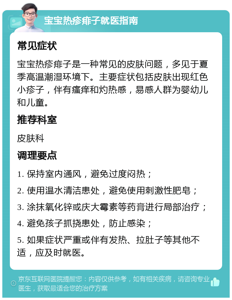 宝宝热疹痱子就医指南 常见症状 宝宝热疹痱子是一种常见的皮肤问题，多见于夏季高温潮湿环境下。主要症状包括皮肤出现红色小疹子，伴有瘙痒和灼热感，易感人群为婴幼儿和儿童。 推荐科室 皮肤科 调理要点 1. 保持室内通风，避免过度闷热； 2. 使用温水清洁患处，避免使用刺激性肥皂； 3. 涂抹氧化锌或庆大霉素等药膏进行局部治疗； 4. 避免孩子抓挠患处，防止感染； 5. 如果症状严重或伴有发热、拉肚子等其他不适，应及时就医。