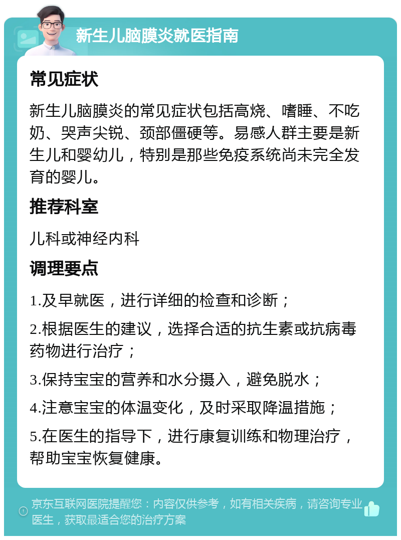 新生儿脑膜炎就医指南 常见症状 新生儿脑膜炎的常见症状包括高烧、嗜睡、不吃奶、哭声尖锐、颈部僵硬等。易感人群主要是新生儿和婴幼儿，特别是那些免疫系统尚未完全发育的婴儿。 推荐科室 儿科或神经内科 调理要点 1.及早就医，进行详细的检查和诊断； 2.根据医生的建议，选择合适的抗生素或抗病毒药物进行治疗； 3.保持宝宝的营养和水分摄入，避免脱水； 4.注意宝宝的体温变化，及时采取降温措施； 5.在医生的指导下，进行康复训练和物理治疗，帮助宝宝恢复健康。