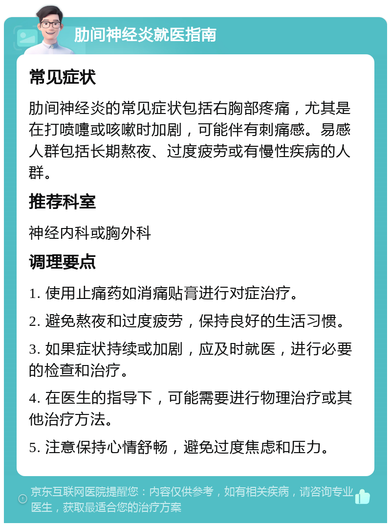 肋间神经炎就医指南 常见症状 肋间神经炎的常见症状包括右胸部疼痛，尤其是在打喷嚏或咳嗽时加剧，可能伴有刺痛感。易感人群包括长期熬夜、过度疲劳或有慢性疾病的人群。 推荐科室 神经内科或胸外科 调理要点 1. 使用止痛药如消痛贴膏进行对症治疗。 2. 避免熬夜和过度疲劳，保持良好的生活习惯。 3. 如果症状持续或加剧，应及时就医，进行必要的检查和治疗。 4. 在医生的指导下，可能需要进行物理治疗或其他治疗方法。 5. 注意保持心情舒畅，避免过度焦虑和压力。