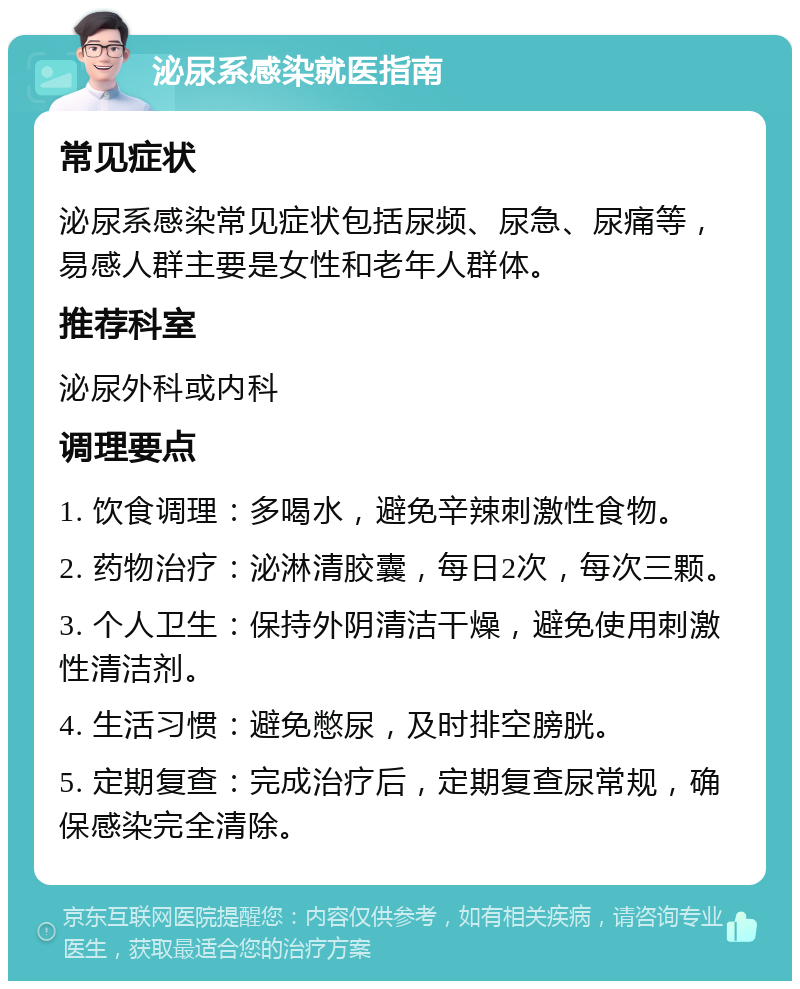 泌尿系感染就医指南 常见症状 泌尿系感染常见症状包括尿频、尿急、尿痛等，易感人群主要是女性和老年人群体。 推荐科室 泌尿外科或内科 调理要点 1. 饮食调理：多喝水，避免辛辣刺激性食物。 2. 药物治疗：泌淋清胶囊，每日2次，每次三颗。 3. 个人卫生：保持外阴清洁干燥，避免使用刺激性清洁剂。 4. 生活习惯：避免憋尿，及时排空膀胱。 5. 定期复查：完成治疗后，定期复查尿常规，确保感染完全清除。