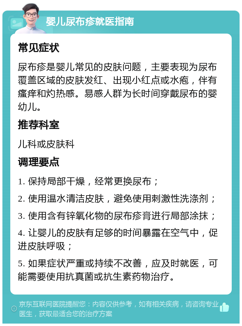 婴儿尿布疹就医指南 常见症状 尿布疹是婴儿常见的皮肤问题，主要表现为尿布覆盖区域的皮肤发红、出现小红点或水疱，伴有瘙痒和灼热感。易感人群为长时间穿戴尿布的婴幼儿。 推荐科室 儿科或皮肤科 调理要点 1. 保持局部干燥，经常更换尿布； 2. 使用温水清洁皮肤，避免使用刺激性洗涤剂； 3. 使用含有锌氧化物的尿布疹膏进行局部涂抹； 4. 让婴儿的皮肤有足够的时间暴露在空气中，促进皮肤呼吸； 5. 如果症状严重或持续不改善，应及时就医，可能需要使用抗真菌或抗生素药物治疗。