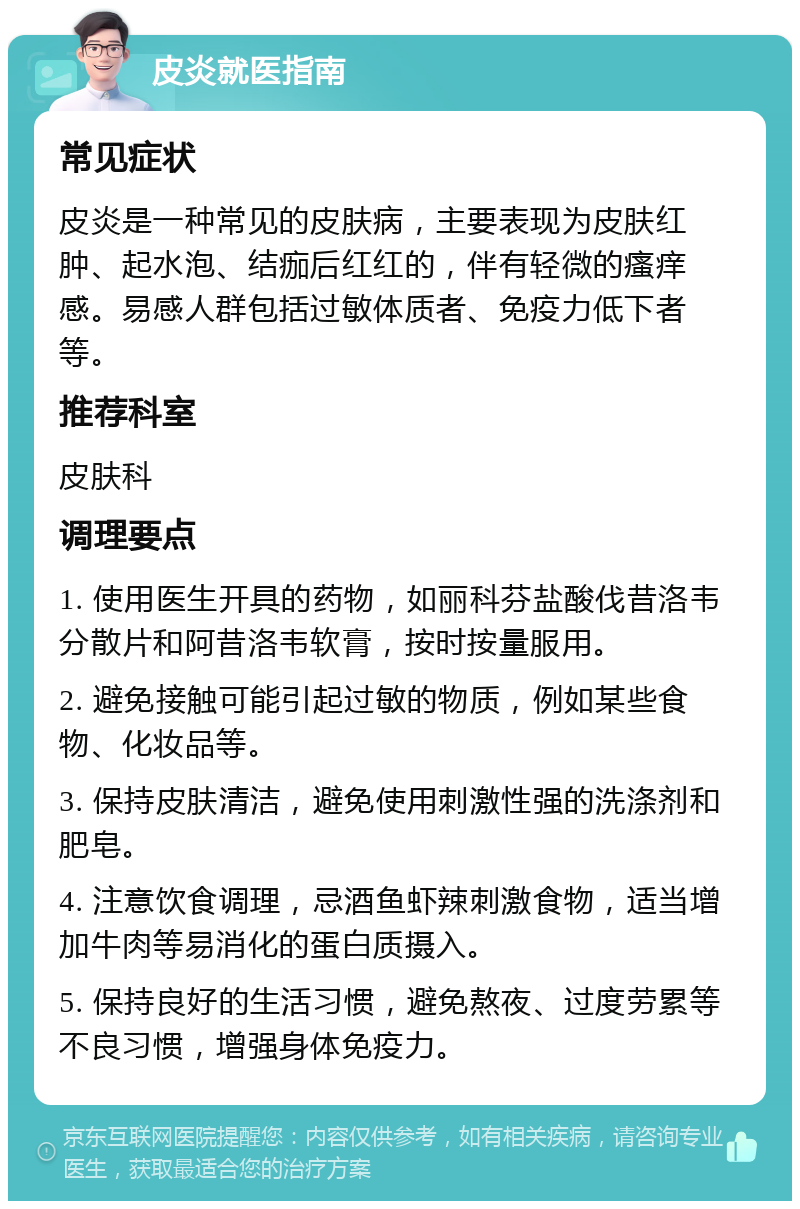 皮炎就医指南 常见症状 皮炎是一种常见的皮肤病，主要表现为皮肤红肿、起水泡、结痂后红红的，伴有轻微的瘙痒感。易感人群包括过敏体质者、免疫力低下者等。 推荐科室 皮肤科 调理要点 1. 使用医生开具的药物，如丽科芬盐酸伐昔洛韦分散片和阿昔洛韦软膏，按时按量服用。 2. 避免接触可能引起过敏的物质，例如某些食物、化妆品等。 3. 保持皮肤清洁，避免使用刺激性强的洗涤剂和肥皂。 4. 注意饮食调理，忌酒鱼虾辣刺激食物，适当增加牛肉等易消化的蛋白质摄入。 5. 保持良好的生活习惯，避免熬夜、过度劳累等不良习惯，增强身体免疫力。