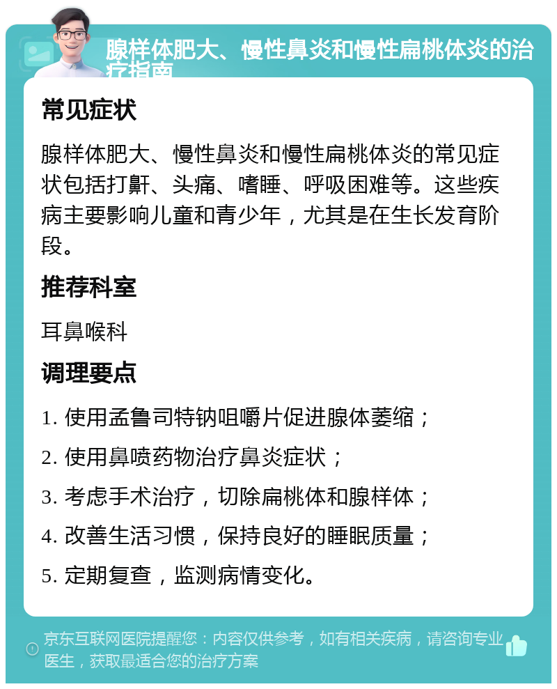 腺样体肥大、慢性鼻炎和慢性扁桃体炎的治疗指南 常见症状 腺样体肥大、慢性鼻炎和慢性扁桃体炎的常见症状包括打鼾、头痛、嗜睡、呼吸困难等。这些疾病主要影响儿童和青少年，尤其是在生长发育阶段。 推荐科室 耳鼻喉科 调理要点 1. 使用孟鲁司特钠咀嚼片促进腺体萎缩； 2. 使用鼻喷药物治疗鼻炎症状； 3. 考虑手术治疗，切除扁桃体和腺样体； 4. 改善生活习惯，保持良好的睡眠质量； 5. 定期复查，监测病情变化。