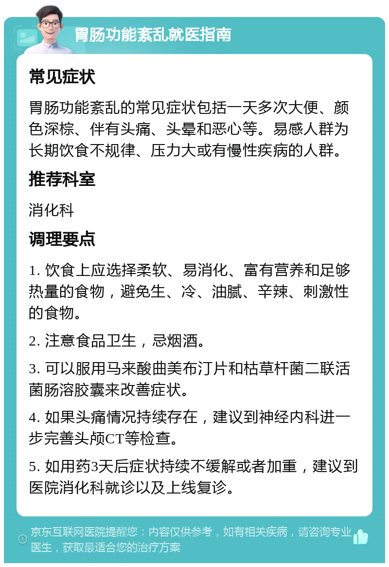 胃肠功能紊乱就医指南 常见症状 胃肠功能紊乱的常见症状包括一天多次大便、颜色深棕、伴有头痛、头晕和恶心等。易感人群为长期饮食不规律、压力大或有慢性疾病的人群。 推荐科室 消化科 调理要点 1. 饮食上应选择柔软、易消化、富有营养和足够热量的食物，避免生、冷、油腻、辛辣、刺激性的食物。 2. 注意食品卫生，忌烟酒。 3. 可以服用马来酸曲美布汀片和枯草杆菌二联活菌肠溶胶囊来改善症状。 4. 如果头痛情况持续存在，建议到神经内科进一步完善头颅CT等检查。 5. 如用药3天后症状持续不缓解或者加重，建议到医院消化科就诊以及上线复诊。