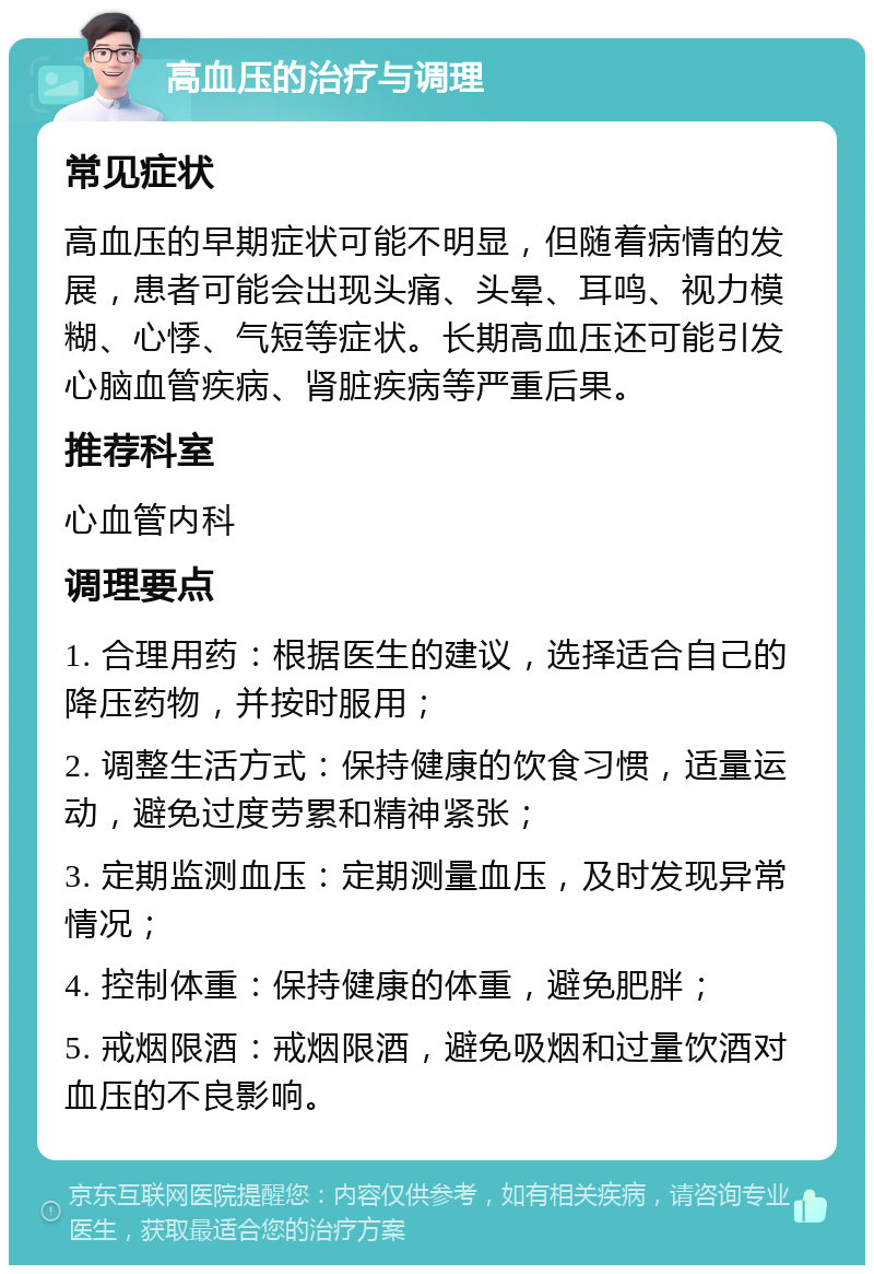 高血压的治疗与调理 常见症状 高血压的早期症状可能不明显，但随着病情的发展，患者可能会出现头痛、头晕、耳鸣、视力模糊、心悸、气短等症状。长期高血压还可能引发心脑血管疾病、肾脏疾病等严重后果。 推荐科室 心血管内科 调理要点 1. 合理用药：根据医生的建议，选择适合自己的降压药物，并按时服用； 2. 调整生活方式：保持健康的饮食习惯，适量运动，避免过度劳累和精神紧张； 3. 定期监测血压：定期测量血压，及时发现异常情况； 4. 控制体重：保持健康的体重，避免肥胖； 5. 戒烟限酒：戒烟限酒，避免吸烟和过量饮酒对血压的不良影响。