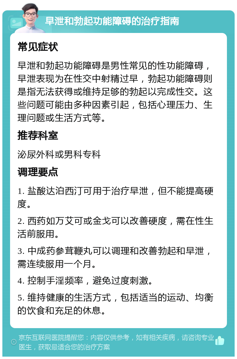 早泄和勃起功能障碍的治疗指南 常见症状 早泄和勃起功能障碍是男性常见的性功能障碍，早泄表现为在性交中射精过早，勃起功能障碍则是指无法获得或维持足够的勃起以完成性交。这些问题可能由多种因素引起，包括心理压力、生理问题或生活方式等。 推荐科室 泌尿外科或男科专科 调理要点 1. 盐酸达泊西汀可用于治疗早泄，但不能提高硬度。 2. 西药如万艾可或金戈可以改善硬度，需在性生活前服用。 3. 中成药参茸鞭丸可以调理和改善勃起和早泄，需连续服用一个月。 4. 控制手淫频率，避免过度刺激。 5. 维持健康的生活方式，包括适当的运动、均衡的饮食和充足的休息。