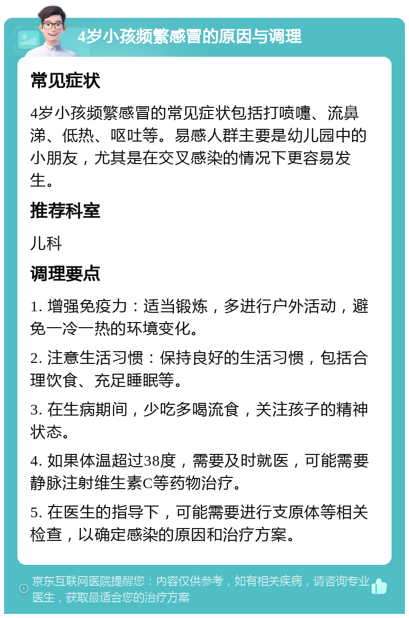 4岁小孩频繁感冒的原因与调理 常见症状 4岁小孩频繁感冒的常见症状包括打喷嚏、流鼻涕、低热、呕吐等。易感人群主要是幼儿园中的小朋友，尤其是在交叉感染的情况下更容易发生。 推荐科室 儿科 调理要点 1. 增强免疫力：适当锻炼，多进行户外活动，避免一冷一热的环境变化。 2. 注意生活习惯：保持良好的生活习惯，包括合理饮食、充足睡眠等。 3. 在生病期间，少吃多喝流食，关注孩子的精神状态。 4. 如果体温超过38度，需要及时就医，可能需要静脉注射维生素C等药物治疗。 5. 在医生的指导下，可能需要进行支原体等相关检查，以确定感染的原因和治疗方案。