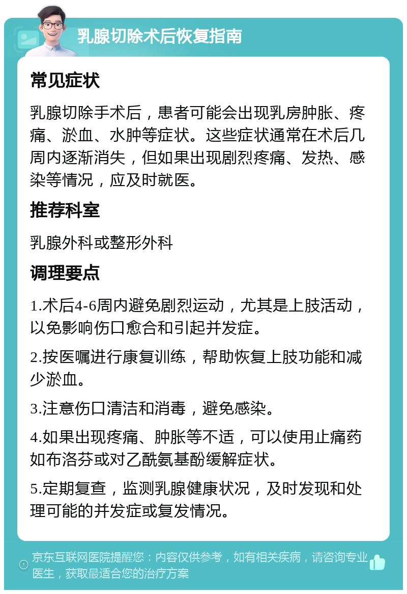 乳腺切除术后恢复指南 常见症状 乳腺切除手术后，患者可能会出现乳房肿胀、疼痛、淤血、水肿等症状。这些症状通常在术后几周内逐渐消失，但如果出现剧烈疼痛、发热、感染等情况，应及时就医。 推荐科室 乳腺外科或整形外科 调理要点 1.术后4-6周内避免剧烈运动，尤其是上肢活动，以免影响伤口愈合和引起并发症。 2.按医嘱进行康复训练，帮助恢复上肢功能和减少淤血。 3.注意伤口清洁和消毒，避免感染。 4.如果出现疼痛、肿胀等不适，可以使用止痛药如布洛芬或对乙酰氨基酚缓解症状。 5.定期复查，监测乳腺健康状况，及时发现和处理可能的并发症或复发情况。