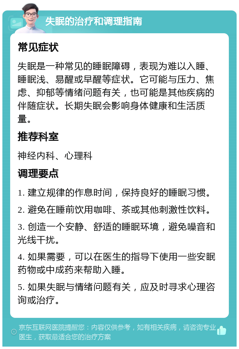 失眠的治疗和调理指南 常见症状 失眠是一种常见的睡眠障碍，表现为难以入睡、睡眠浅、易醒或早醒等症状。它可能与压力、焦虑、抑郁等情绪问题有关，也可能是其他疾病的伴随症状。长期失眠会影响身体健康和生活质量。 推荐科室 神经内科、心理科 调理要点 1. 建立规律的作息时间，保持良好的睡眠习惯。 2. 避免在睡前饮用咖啡、茶或其他刺激性饮料。 3. 创造一个安静、舒适的睡眠环境，避免噪音和光线干扰。 4. 如果需要，可以在医生的指导下使用一些安眠药物或中成药来帮助入睡。 5. 如果失眠与情绪问题有关，应及时寻求心理咨询或治疗。