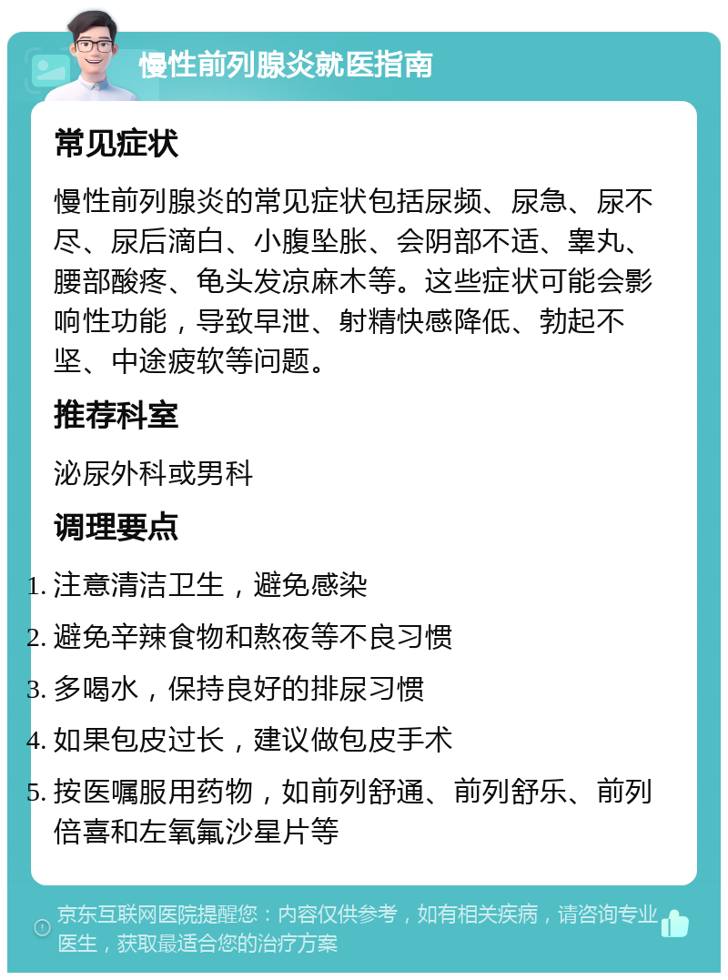 慢性前列腺炎就医指南 常见症状 慢性前列腺炎的常见症状包括尿频、尿急、尿不尽、尿后滴白、小腹坠胀、会阴部不适、睾丸、腰部酸疼、龟头发凉麻木等。这些症状可能会影响性功能，导致早泄、射精快感降低、勃起不坚、中途疲软等问题。 推荐科室 泌尿外科或男科 调理要点 注意清洁卫生，避免感染 避免辛辣食物和熬夜等不良习惯 多喝水，保持良好的排尿习惯 如果包皮过长，建议做包皮手术 按医嘱服用药物，如前列舒通、前列舒乐、前列倍喜和左氧氟沙星片等