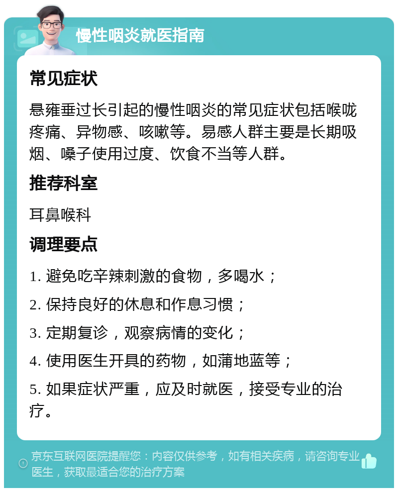 慢性咽炎就医指南 常见症状 悬雍垂过长引起的慢性咽炎的常见症状包括喉咙疼痛、异物感、咳嗽等。易感人群主要是长期吸烟、嗓子使用过度、饮食不当等人群。 推荐科室 耳鼻喉科 调理要点 1. 避免吃辛辣刺激的食物，多喝水； 2. 保持良好的休息和作息习惯； 3. 定期复诊，观察病情的变化； 4. 使用医生开具的药物，如蒲地蓝等； 5. 如果症状严重，应及时就医，接受专业的治疗。