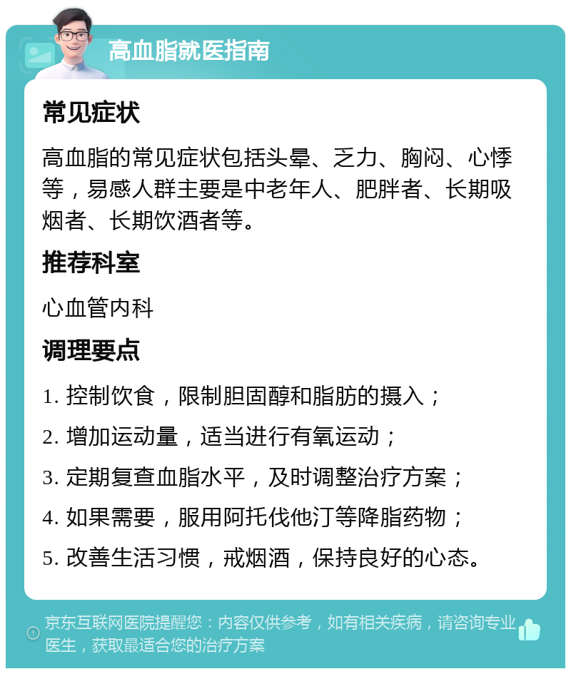 高血脂就医指南 常见症状 高血脂的常见症状包括头晕、乏力、胸闷、心悸等，易感人群主要是中老年人、肥胖者、长期吸烟者、长期饮酒者等。 推荐科室 心血管内科 调理要点 1. 控制饮食，限制胆固醇和脂肪的摄入； 2. 增加运动量，适当进行有氧运动； 3. 定期复查血脂水平，及时调整治疗方案； 4. 如果需要，服用阿托伐他汀等降脂药物； 5. 改善生活习惯，戒烟酒，保持良好的心态。