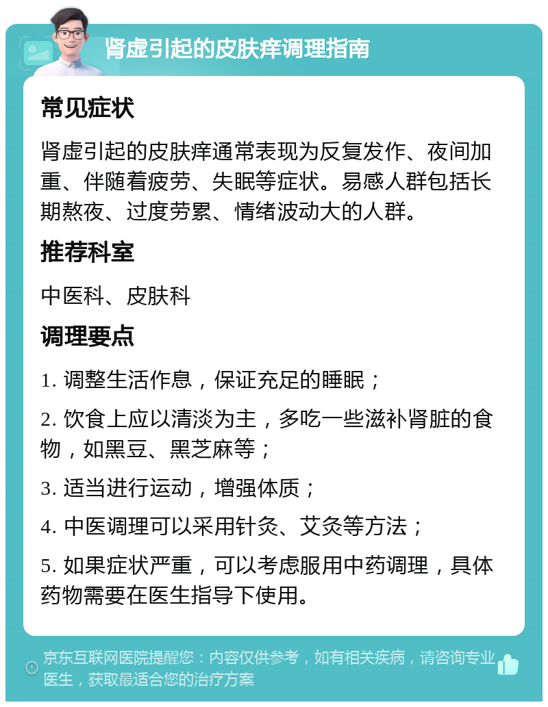 肾虚引起的皮肤痒调理指南 常见症状 肾虚引起的皮肤痒通常表现为反复发作、夜间加重、伴随着疲劳、失眠等症状。易感人群包括长期熬夜、过度劳累、情绪波动大的人群。 推荐科室 中医科、皮肤科 调理要点 1. 调整生活作息，保证充足的睡眠； 2. 饮食上应以清淡为主，多吃一些滋补肾脏的食物，如黑豆、黑芝麻等； 3. 适当进行运动，增强体质； 4. 中医调理可以采用针灸、艾灸等方法； 5. 如果症状严重，可以考虑服用中药调理，具体药物需要在医生指导下使用。