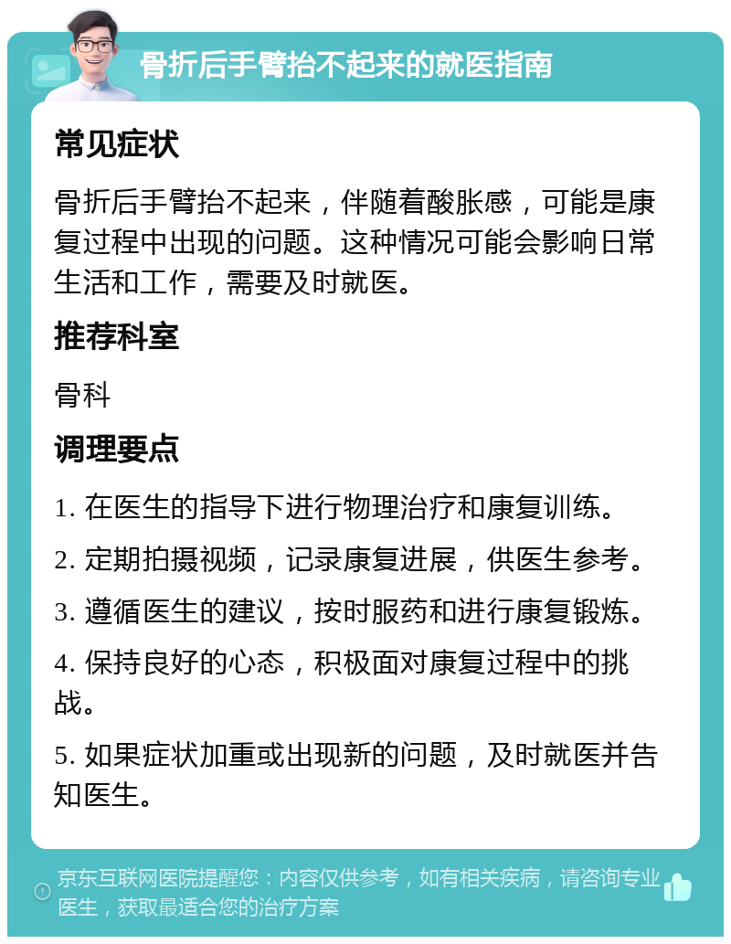 骨折后手臂抬不起来的就医指南 常见症状 骨折后手臂抬不起来，伴随着酸胀感，可能是康复过程中出现的问题。这种情况可能会影响日常生活和工作，需要及时就医。 推荐科室 骨科 调理要点 1. 在医生的指导下进行物理治疗和康复训练。 2. 定期拍摄视频，记录康复进展，供医生参考。 3. 遵循医生的建议，按时服药和进行康复锻炼。 4. 保持良好的心态，积极面对康复过程中的挑战。 5. 如果症状加重或出现新的问题，及时就医并告知医生。