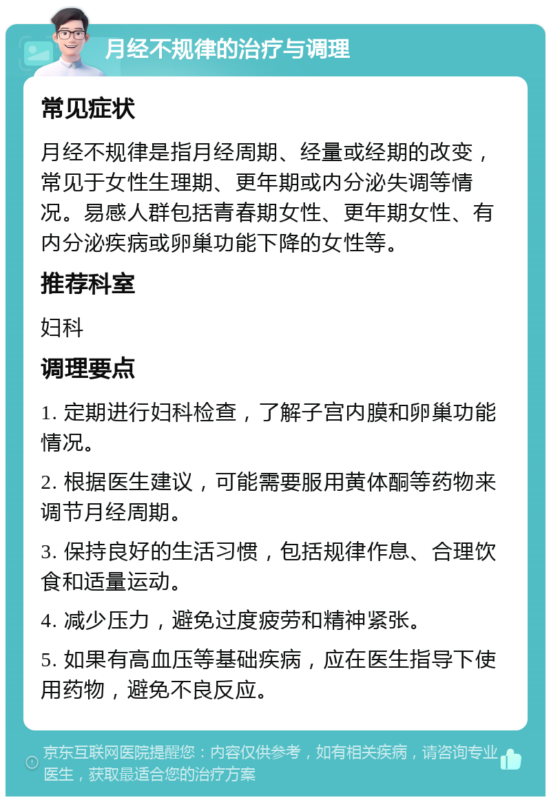 月经不规律的治疗与调理 常见症状 月经不规律是指月经周期、经量或经期的改变，常见于女性生理期、更年期或内分泌失调等情况。易感人群包括青春期女性、更年期女性、有内分泌疾病或卵巢功能下降的女性等。 推荐科室 妇科 调理要点 1. 定期进行妇科检查，了解子宫内膜和卵巢功能情况。 2. 根据医生建议，可能需要服用黄体酮等药物来调节月经周期。 3. 保持良好的生活习惯，包括规律作息、合理饮食和适量运动。 4. 减少压力，避免过度疲劳和精神紧张。 5. 如果有高血压等基础疾病，应在医生指导下使用药物，避免不良反应。