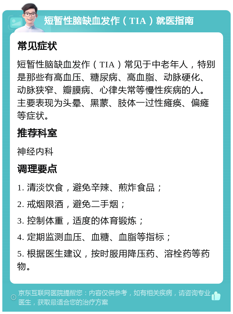 短暂性脑缺血发作（TIA）就医指南 常见症状 短暂性脑缺血发作（TIA）常见于中老年人，特别是那些有高血压、糖尿病、高血脂、动脉硬化、动脉狭窄、瓣膜病、心律失常等慢性疾病的人。主要表现为头晕、黑蒙、肢体一过性瘫痪、偏瘫等症状。 推荐科室 神经内科 调理要点 1. 清淡饮食，避免辛辣、煎炸食品； 2. 戒烟限酒，避免二手烟； 3. 控制体重，适度的体育锻炼； 4. 定期监测血压、血糖、血脂等指标； 5. 根据医生建议，按时服用降压药、溶栓药等药物。