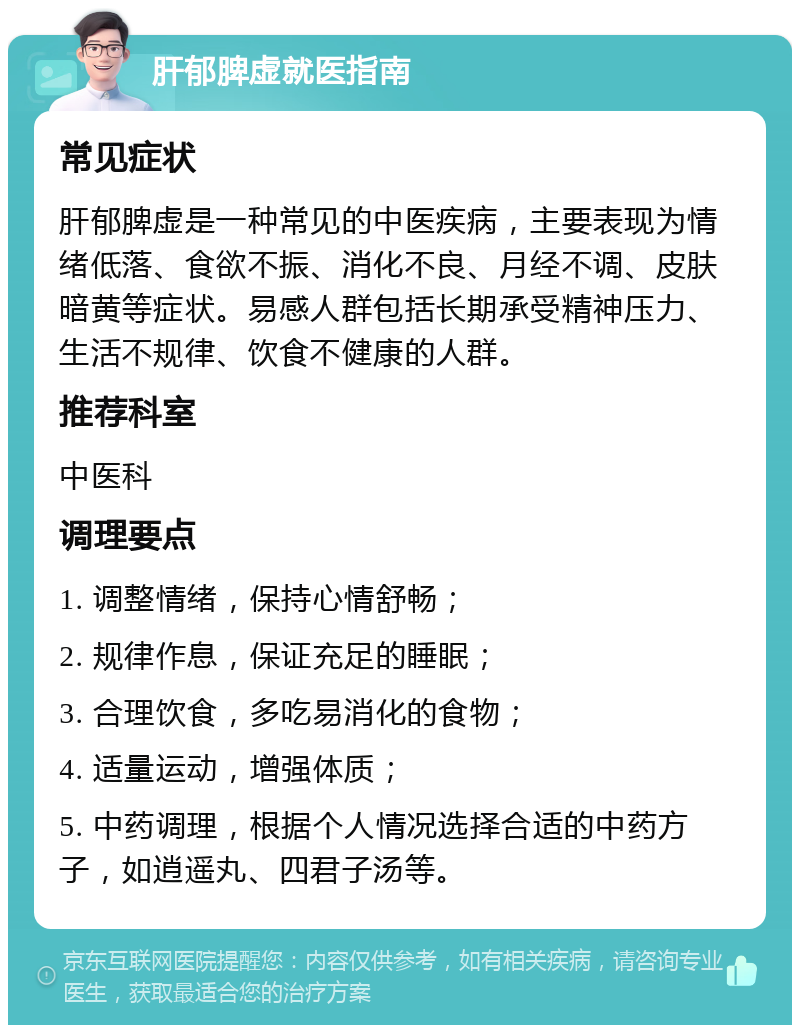 肝郁脾虚就医指南 常见症状 肝郁脾虚是一种常见的中医疾病，主要表现为情绪低落、食欲不振、消化不良、月经不调、皮肤暗黄等症状。易感人群包括长期承受精神压力、生活不规律、饮食不健康的人群。 推荐科室 中医科 调理要点 1. 调整情绪，保持心情舒畅； 2. 规律作息，保证充足的睡眠； 3. 合理饮食，多吃易消化的食物； 4. 适量运动，增强体质； 5. 中药调理，根据个人情况选择合适的中药方子，如逍遥丸、四君子汤等。