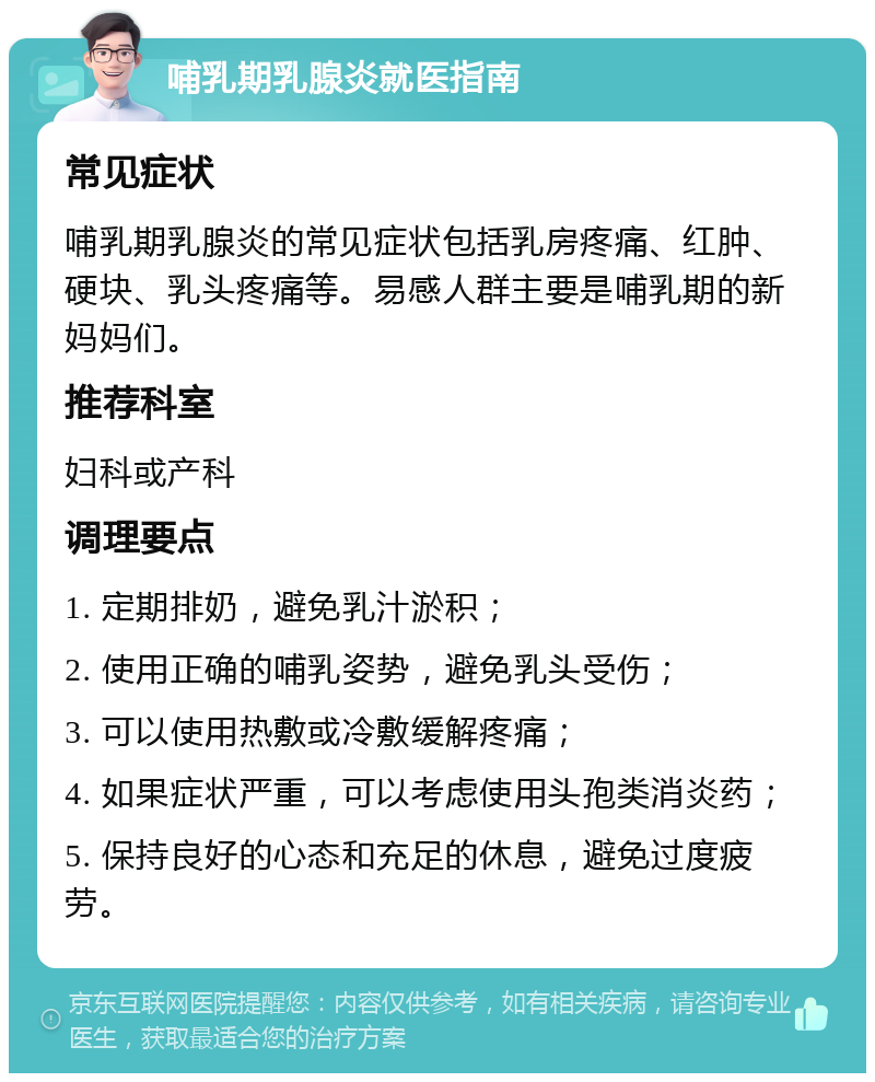 哺乳期乳腺炎就医指南 常见症状 哺乳期乳腺炎的常见症状包括乳房疼痛、红肿、硬块、乳头疼痛等。易感人群主要是哺乳期的新妈妈们。 推荐科室 妇科或产科 调理要点 1. 定期排奶，避免乳汁淤积； 2. 使用正确的哺乳姿势，避免乳头受伤； 3. 可以使用热敷或冷敷缓解疼痛； 4. 如果症状严重，可以考虑使用头孢类消炎药； 5. 保持良好的心态和充足的休息，避免过度疲劳。