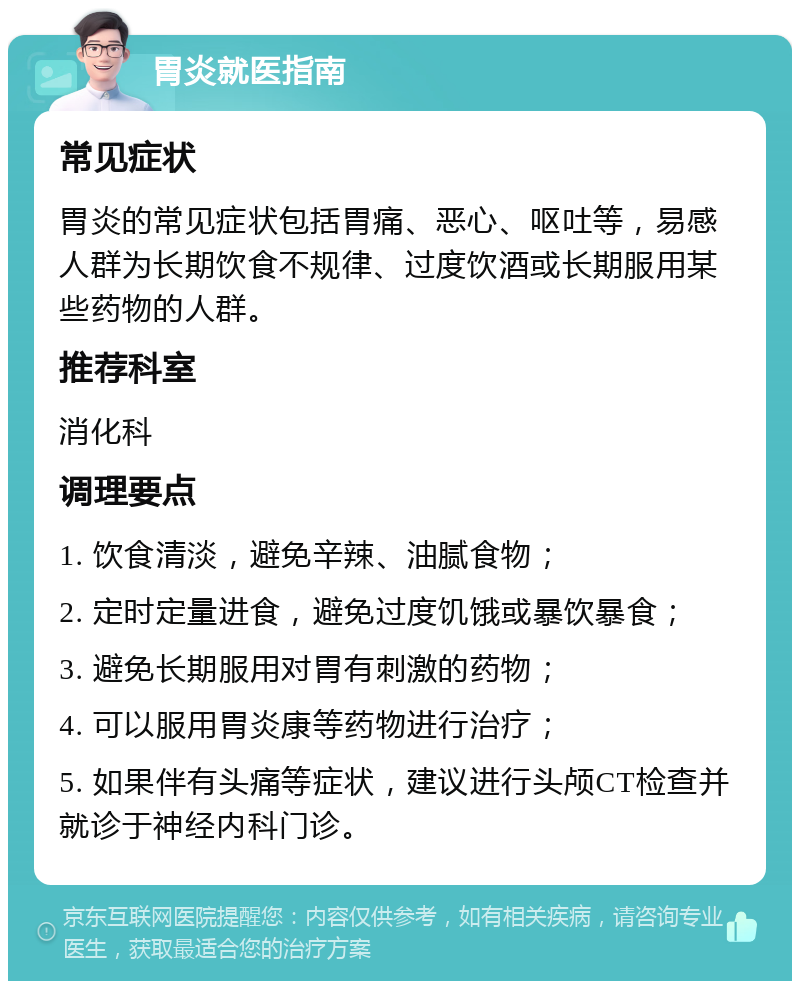 胃炎就医指南 常见症状 胃炎的常见症状包括胃痛、恶心、呕吐等，易感人群为长期饮食不规律、过度饮酒或长期服用某些药物的人群。 推荐科室 消化科 调理要点 1. 饮食清淡，避免辛辣、油腻食物； 2. 定时定量进食，避免过度饥饿或暴饮暴食； 3. 避免长期服用对胃有刺激的药物； 4. 可以服用胃炎康等药物进行治疗； 5. 如果伴有头痛等症状，建议进行头颅CT检查并就诊于神经内科门诊。