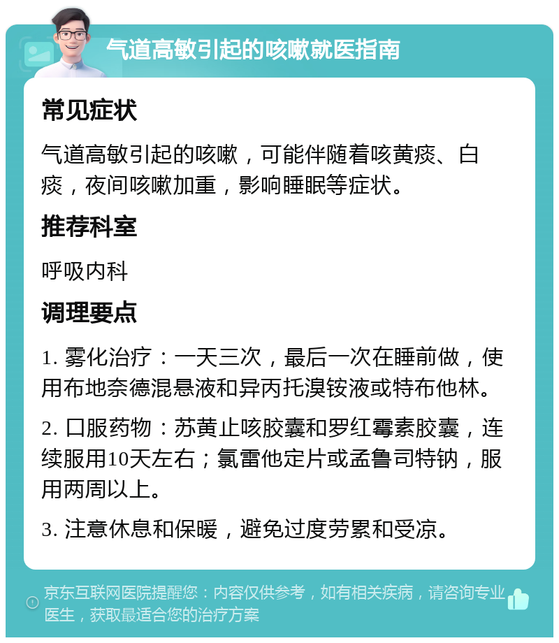 气道高敏引起的咳嗽就医指南 常见症状 气道高敏引起的咳嗽，可能伴随着咳黄痰、白痰，夜间咳嗽加重，影响睡眠等症状。 推荐科室 呼吸内科 调理要点 1. 雾化治疗：一天三次，最后一次在睡前做，使用布地奈德混悬液和异丙托溴铵液或特布他林。 2. 口服药物：苏黄止咳胶囊和罗红霉素胶囊，连续服用10天左右；氯雷他定片或孟鲁司特钠，服用两周以上。 3. 注意休息和保暖，避免过度劳累和受凉。