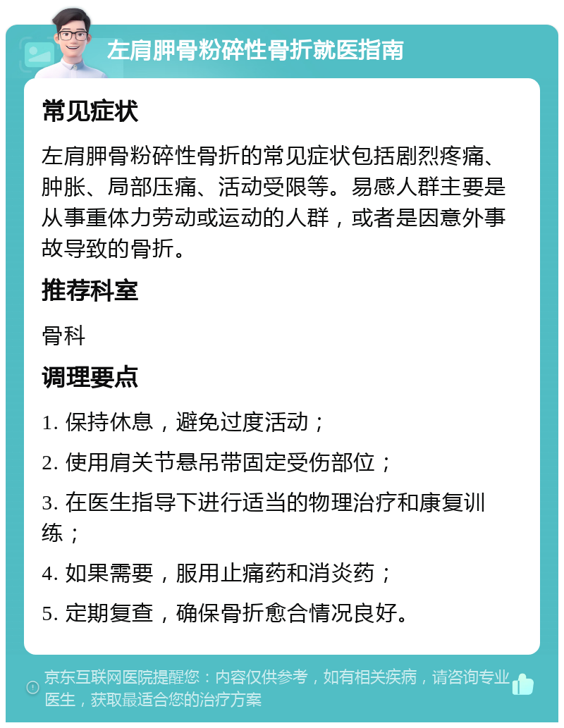 左肩胛骨粉碎性骨折就医指南 常见症状 左肩胛骨粉碎性骨折的常见症状包括剧烈疼痛、肿胀、局部压痛、活动受限等。易感人群主要是从事重体力劳动或运动的人群，或者是因意外事故导致的骨折。 推荐科室 骨科 调理要点 1. 保持休息，避免过度活动； 2. 使用肩关节悬吊带固定受伤部位； 3. 在医生指导下进行适当的物理治疗和康复训练； 4. 如果需要，服用止痛药和消炎药； 5. 定期复查，确保骨折愈合情况良好。