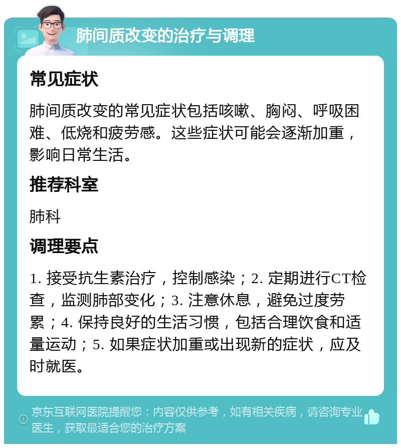 肺间质改变的治疗与调理 常见症状 肺间质改变的常见症状包括咳嗽、胸闷、呼吸困难、低烧和疲劳感。这些症状可能会逐渐加重，影响日常生活。 推荐科室 肺科 调理要点 1. 接受抗生素治疗，控制感染；2. 定期进行CT检查，监测肺部变化；3. 注意休息，避免过度劳累；4. 保持良好的生活习惯，包括合理饮食和适量运动；5. 如果症状加重或出现新的症状，应及时就医。