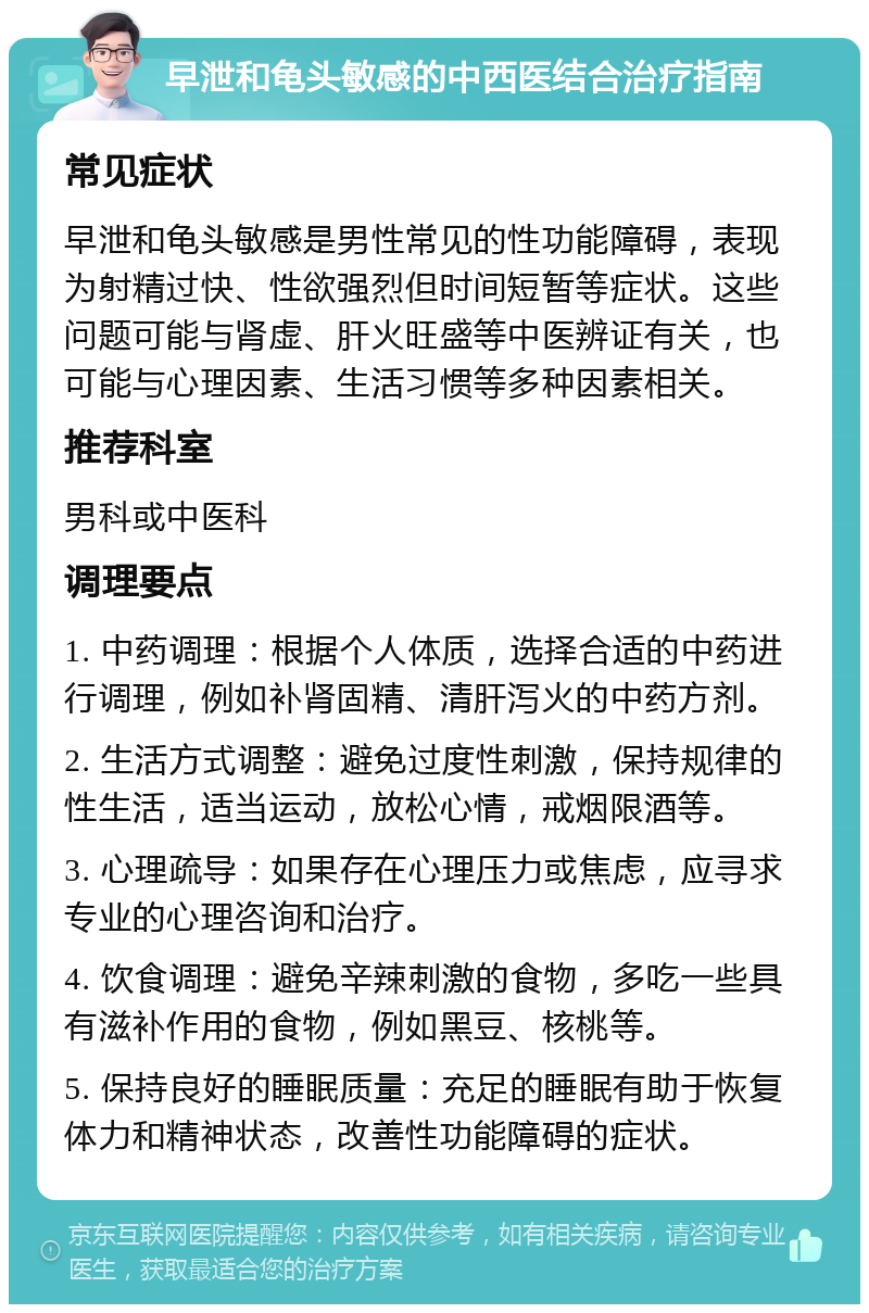 早泄和龟头敏感的中西医结合治疗指南 常见症状 早泄和龟头敏感是男性常见的性功能障碍，表现为射精过快、性欲强烈但时间短暂等症状。这些问题可能与肾虚、肝火旺盛等中医辨证有关，也可能与心理因素、生活习惯等多种因素相关。 推荐科室 男科或中医科 调理要点 1. 中药调理：根据个人体质，选择合适的中药进行调理，例如补肾固精、清肝泻火的中药方剂。 2. 生活方式调整：避免过度性刺激，保持规律的性生活，适当运动，放松心情，戒烟限酒等。 3. 心理疏导：如果存在心理压力或焦虑，应寻求专业的心理咨询和治疗。 4. 饮食调理：避免辛辣刺激的食物，多吃一些具有滋补作用的食物，例如黑豆、核桃等。 5. 保持良好的睡眠质量：充足的睡眠有助于恢复体力和精神状态，改善性功能障碍的症状。