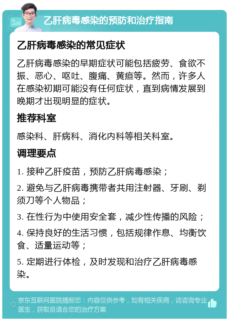 乙肝病毒感染的预防和治疗指南 乙肝病毒感染的常见症状 乙肝病毒感染的早期症状可能包括疲劳、食欲不振、恶心、呕吐、腹痛、黄疸等。然而，许多人在感染初期可能没有任何症状，直到病情发展到晚期才出现明显的症状。 推荐科室 感染科、肝病科、消化内科等相关科室。 调理要点 1. 接种乙肝疫苗，预防乙肝病毒感染； 2. 避免与乙肝病毒携带者共用注射器、牙刷、剃须刀等个人物品； 3. 在性行为中使用安全套，减少性传播的风险； 4. 保持良好的生活习惯，包括规律作息、均衡饮食、适量运动等； 5. 定期进行体检，及时发现和治疗乙肝病毒感染。