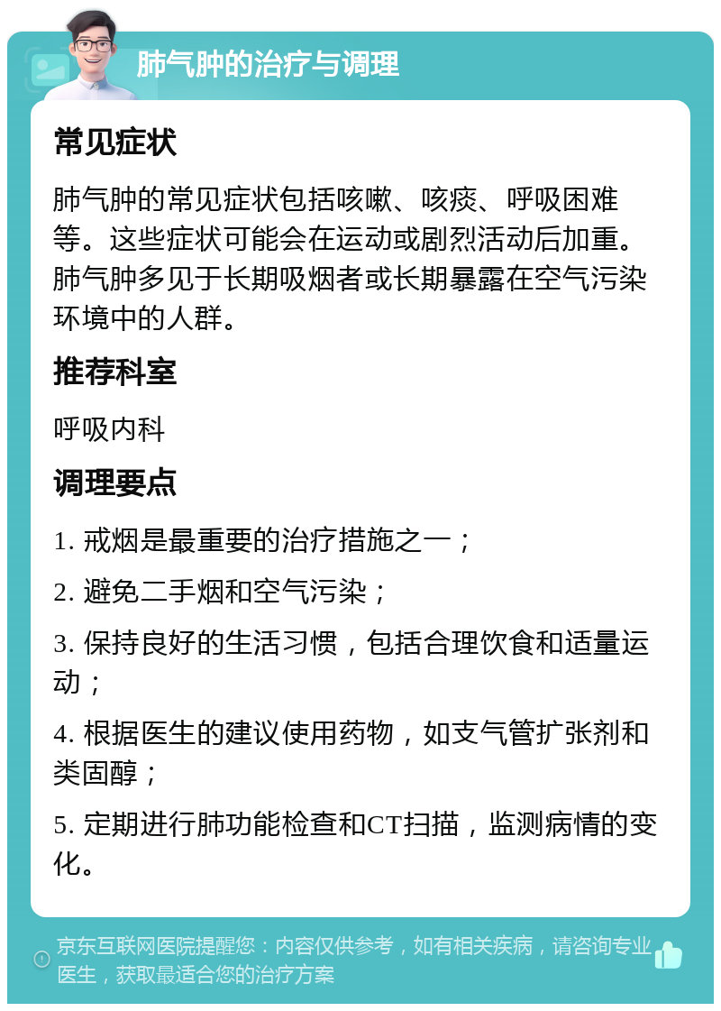 肺气肿的治疗与调理 常见症状 肺气肿的常见症状包括咳嗽、咳痰、呼吸困难等。这些症状可能会在运动或剧烈活动后加重。肺气肿多见于长期吸烟者或长期暴露在空气污染环境中的人群。 推荐科室 呼吸内科 调理要点 1. 戒烟是最重要的治疗措施之一； 2. 避免二手烟和空气污染； 3. 保持良好的生活习惯，包括合理饮食和适量运动； 4. 根据医生的建议使用药物，如支气管扩张剂和类固醇； 5. 定期进行肺功能检查和CT扫描，监测病情的变化。