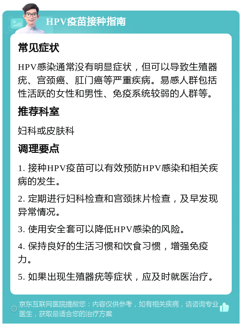 HPV疫苗接种指南 常见症状 HPV感染通常没有明显症状，但可以导致生殖器疣、宫颈癌、肛门癌等严重疾病。易感人群包括性活跃的女性和男性、免疫系统较弱的人群等。 推荐科室 妇科或皮肤科 调理要点 1. 接种HPV疫苗可以有效预防HPV感染和相关疾病的发生。 2. 定期进行妇科检查和宫颈抹片检查，及早发现异常情况。 3. 使用安全套可以降低HPV感染的风险。 4. 保持良好的生活习惯和饮食习惯，增强免疫力。 5. 如果出现生殖器疣等症状，应及时就医治疗。