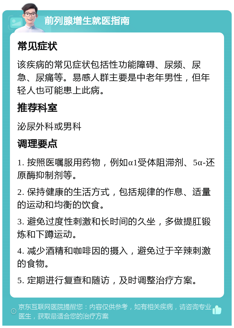 前列腺增生就医指南 常见症状 该疾病的常见症状包括性功能障碍、尿频、尿急、尿痛等。易感人群主要是中老年男性，但年轻人也可能患上此病。 推荐科室 泌尿外科或男科 调理要点 1. 按照医嘱服用药物，例如α1受体阻滞剂、5α-还原酶抑制剂等。 2. 保持健康的生活方式，包括规律的作息、适量的运动和均衡的饮食。 3. 避免过度性刺激和长时间的久坐，多做提肛锻炼和下蹲运动。 4. 减少酒精和咖啡因的摄入，避免过于辛辣刺激的食物。 5. 定期进行复查和随访，及时调整治疗方案。