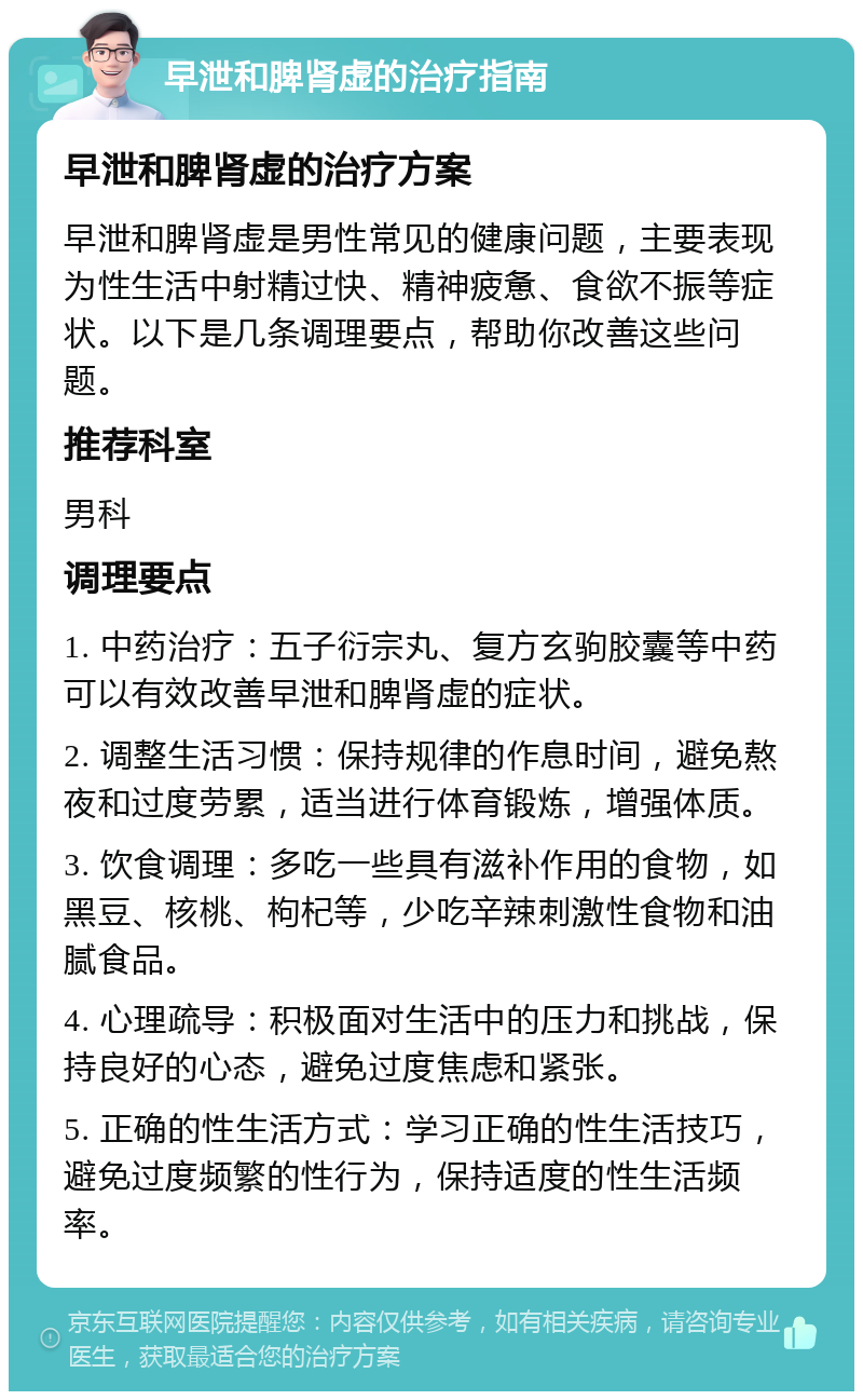 早泄和脾肾虚的治疗指南 早泄和脾肾虚的治疗方案 早泄和脾肾虚是男性常见的健康问题，主要表现为性生活中射精过快、精神疲惫、食欲不振等症状。以下是几条调理要点，帮助你改善这些问题。 推荐科室 男科 调理要点 1. 中药治疗：五子衍宗丸、复方玄驹胶囊等中药可以有效改善早泄和脾肾虚的症状。 2. 调整生活习惯：保持规律的作息时间，避免熬夜和过度劳累，适当进行体育锻炼，增强体质。 3. 饮食调理：多吃一些具有滋补作用的食物，如黑豆、核桃、枸杞等，少吃辛辣刺激性食物和油腻食品。 4. 心理疏导：积极面对生活中的压力和挑战，保持良好的心态，避免过度焦虑和紧张。 5. 正确的性生活方式：学习正确的性生活技巧，避免过度频繁的性行为，保持适度的性生活频率。