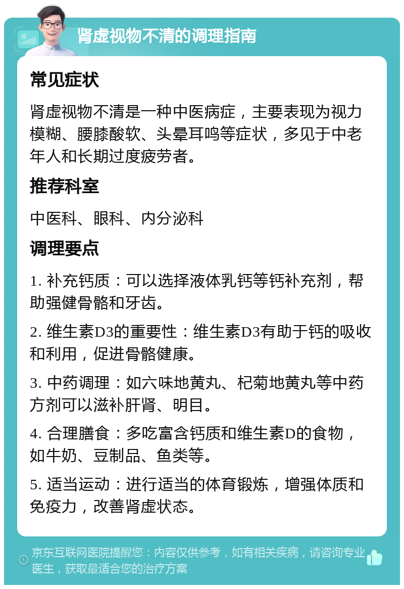 肾虚视物不清的调理指南 常见症状 肾虚视物不清是一种中医病症，主要表现为视力模糊、腰膝酸软、头晕耳鸣等症状，多见于中老年人和长期过度疲劳者。 推荐科室 中医科、眼科、内分泌科 调理要点 1. 补充钙质：可以选择液体乳钙等钙补充剂，帮助强健骨骼和牙齿。 2. 维生素D3的重要性：维生素D3有助于钙的吸收和利用，促进骨骼健康。 3. 中药调理：如六味地黄丸、杞菊地黄丸等中药方剂可以滋补肝肾、明目。 4. 合理膳食：多吃富含钙质和维生素D的食物，如牛奶、豆制品、鱼类等。 5. 适当运动：进行适当的体育锻炼，增强体质和免疫力，改善肾虚状态。