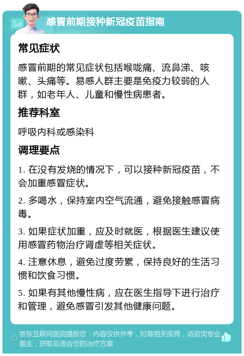 感冒前期接种新冠疫苗指南 常见症状 感冒前期的常见症状包括喉咙痛、流鼻涕、咳嗽、头痛等。易感人群主要是免疫力较弱的人群，如老年人、儿童和慢性病患者。 推荐科室 呼吸内科或感染科 调理要点 1. 在没有发烧的情况下，可以接种新冠疫苗，不会加重感冒症状。 2. 多喝水，保持室内空气流通，避免接触感冒病毒。 3. 如果症状加重，应及时就医，根据医生建议使用感冒药物治疗肾虚等相关症状。 4. 注意休息，避免过度劳累，保持良好的生活习惯和饮食习惯。 5. 如果有其他慢性病，应在医生指导下进行治疗和管理，避免感冒引发其他健康问题。