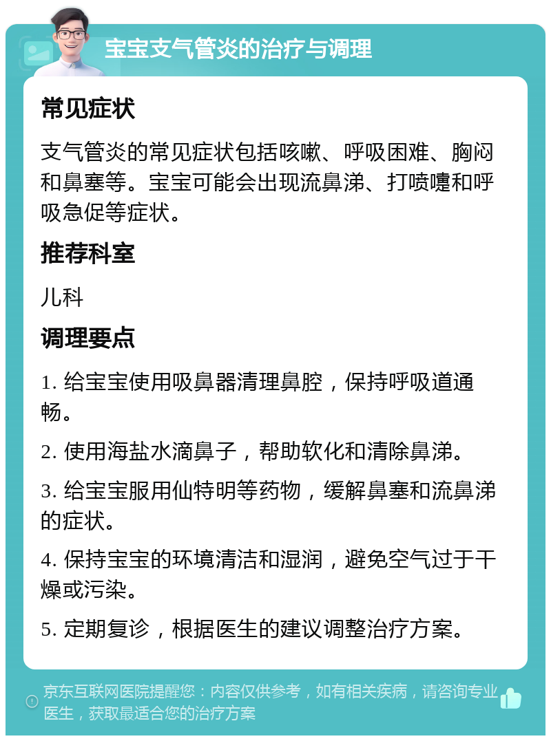 宝宝支气管炎的治疗与调理 常见症状 支气管炎的常见症状包括咳嗽、呼吸困难、胸闷和鼻塞等。宝宝可能会出现流鼻涕、打喷嚏和呼吸急促等症状。 推荐科室 儿科 调理要点 1. 给宝宝使用吸鼻器清理鼻腔，保持呼吸道通畅。 2. 使用海盐水滴鼻子，帮助软化和清除鼻涕。 3. 给宝宝服用仙特明等药物，缓解鼻塞和流鼻涕的症状。 4. 保持宝宝的环境清洁和湿润，避免空气过于干燥或污染。 5. 定期复诊，根据医生的建议调整治疗方案。