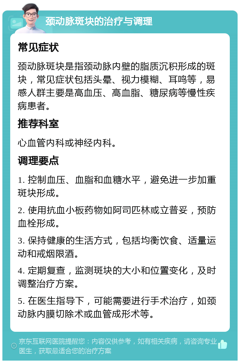 颈动脉斑块的治疗与调理 常见症状 颈动脉斑块是指颈动脉内壁的脂质沉积形成的斑块，常见症状包括头晕、视力模糊、耳鸣等，易感人群主要是高血压、高血脂、糖尿病等慢性疾病患者。 推荐科室 心血管内科或神经内科。 调理要点 1. 控制血压、血脂和血糖水平，避免进一步加重斑块形成。 2. 使用抗血小板药物如阿司匹林或立普妥，预防血栓形成。 3. 保持健康的生活方式，包括均衡饮食、适量运动和戒烟限酒。 4. 定期复查，监测斑块的大小和位置变化，及时调整治疗方案。 5. 在医生指导下，可能需要进行手术治疗，如颈动脉内膜切除术或血管成形术等。