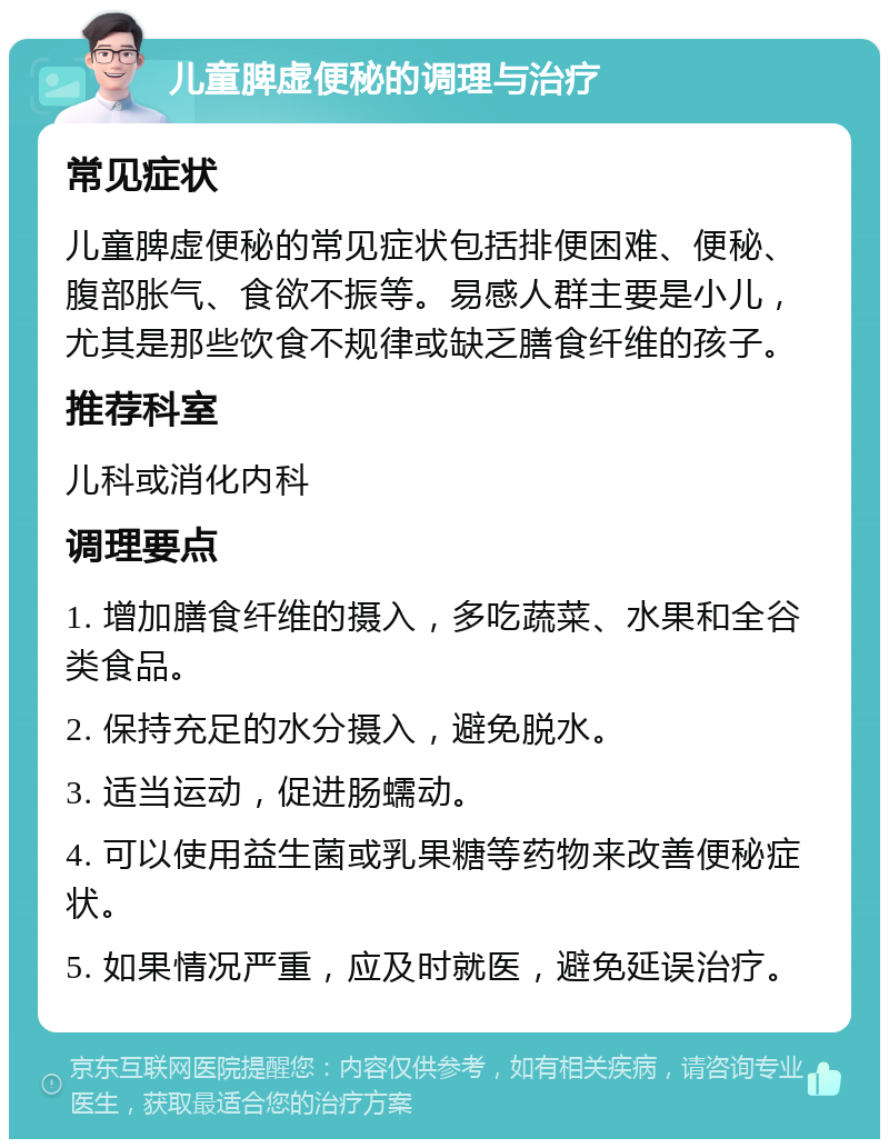 儿童脾虚便秘的调理与治疗 常见症状 儿童脾虚便秘的常见症状包括排便困难、便秘、腹部胀气、食欲不振等。易感人群主要是小儿，尤其是那些饮食不规律或缺乏膳食纤维的孩子。 推荐科室 儿科或消化内科 调理要点 1. 增加膳食纤维的摄入，多吃蔬菜、水果和全谷类食品。 2. 保持充足的水分摄入，避免脱水。 3. 适当运动，促进肠蠕动。 4. 可以使用益生菌或乳果糖等药物来改善便秘症状。 5. 如果情况严重，应及时就医，避免延误治疗。